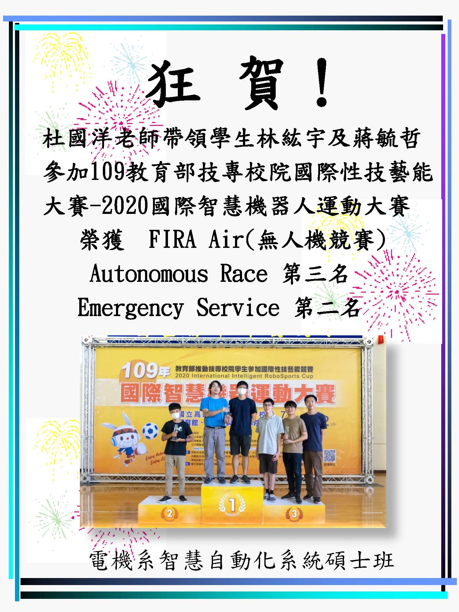 恭賀!杜國洋老師帶領學生林紘宇及蔣毓哲參加109教育部技專校院國際性技藝能大賽-2020國際智慧機器人運動大賽,榮獲 FIRA Air(無人機競賽) Autonomous Race 第三名、 Emergency Service 第二名。